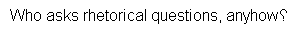 Example: Who asks rhetorical questions, anyhow?